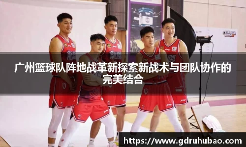 广州篮球队阵地战革新探索新战术与团队协作的完美结合